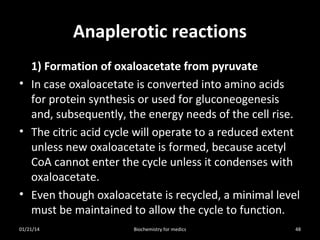 Anaplerotic reactions
1) Formation of oxaloacetate from pyruvate
• In case oxaloacetate is converted into amino acids
for protein synthesis or used for gluconeogenesis
and, subsequently, the energy needs of the cell rise.
• The citric acid cycle will operate to a reduced extent
unless new oxaloacetate is formed, because acetyl
CoA cannot enter the cycle unless it condenses with
oxaloacetate.
• Even though oxaloacetate is recycled, a minimal level
must be maintained to allow the cycle to function.
01/21/14

Biochemistry for medics

48

 