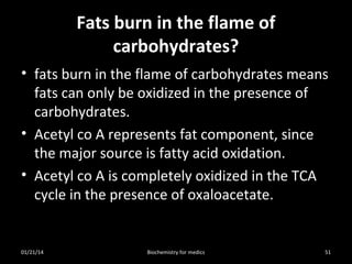 Fats burn in the flame of
carbohydrates?
• fats burn in the flame of carbohydrates means
fats can only be oxidized in the presence of
carbohydrates.
• Acetyl co A represents fat component, since
the major source is fatty acid oxidation.
• Acetyl co A is completely oxidized in the TCA
cycle in the presence of oxaloacetate.

01/21/14

Biochemistry for medics

51

 