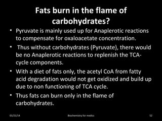 Fats burn in the flame of
carbohydrates?
• Pyruvate is mainly used up for Anaplerotic reactions
to compensate for oxaloacetate concentration.
• Thus without carbohydrates (Pyruvate), there would
be no Anaplerotic reactions to replenish the TCAcycle components.
• With a diet of fats only, the acetyl CoA from fatty
acid degradation would not get oxidized and build up
due to non functioning of TCA cycle.
• Thus fats can burn only in the flame of
carbohydrates.
01/21/14

Biochemistry for medics

52

 