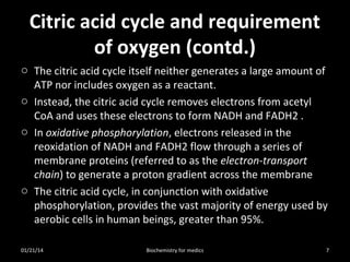 Citric acid cycle and requirement
of oxygen (contd.)
o The citric acid cycle itself neither generates a large amount of
ATP nor includes oxygen as a reactant.
o Instead, the citric acid cycle removes electrons from acetyl
CoA and uses these electrons to form NADH and FADH2 .
o In oxidative phosphorylation, electrons released in the
reoxidation of NADH and FADH2 flow through a series of
membrane proteins (referred to as the electron-transport
chain) to generate a proton gradient across the membrane
o The citric acid cycle, in conjunction with oxidative
phosphorylation, provides the vast majority of energy used by
aerobic cells in human beings, greater than 95%.
01/21/14

Biochemistry for medics

7

 