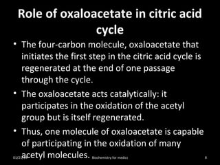 Role of oxaloacetate in citric acid
cycle
• The four-carbon molecule, oxaloacetate that
initiates the first step in the citric acid cycle is
regenerated at the end of one passage
through the cycle.
• The oxaloacetate acts catalytically: it
participates in the oxidation of the acetyl
group but is itself regenerated.
• Thus, one molecule of oxaloacetate is capable
of participating in the oxidation of many
acetyl molecules.

01/21/14

Biochemistry for medics

8

 