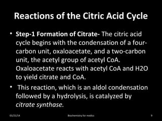 Reactions of the Citric Acid Cycle
• Step-1 Formation of Citrate- The citric acid
cycle begins with the condensation of a fourcarbon unit, oxaloacetate, and a two-carbon
unit, the acetyl group of acetyl CoA.
Oxaloacetate reacts with acetyl CoA and H2O
to yield citrate and CoA.
• This reaction, which is an aldol condensation
followed by a hydrolysis, is catalyzed by
citrate synthase.
01/21/14

Biochemistry for medics

9

 