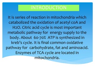 INTRODUCTION
It is series of reaction in mitochondria which
catabolized the oxidation of acetyl coA and
H2O. Citric acid cycle is most important
metabolic pathway for energy supply to the
body. About 60-70% ATP is synthesized in
kreb’s cycle. It is final common oxidative
pathway for carbohydrate, fat and aminoacid.
Enzymes of TCA cycle are located in
mitochondria.
 
