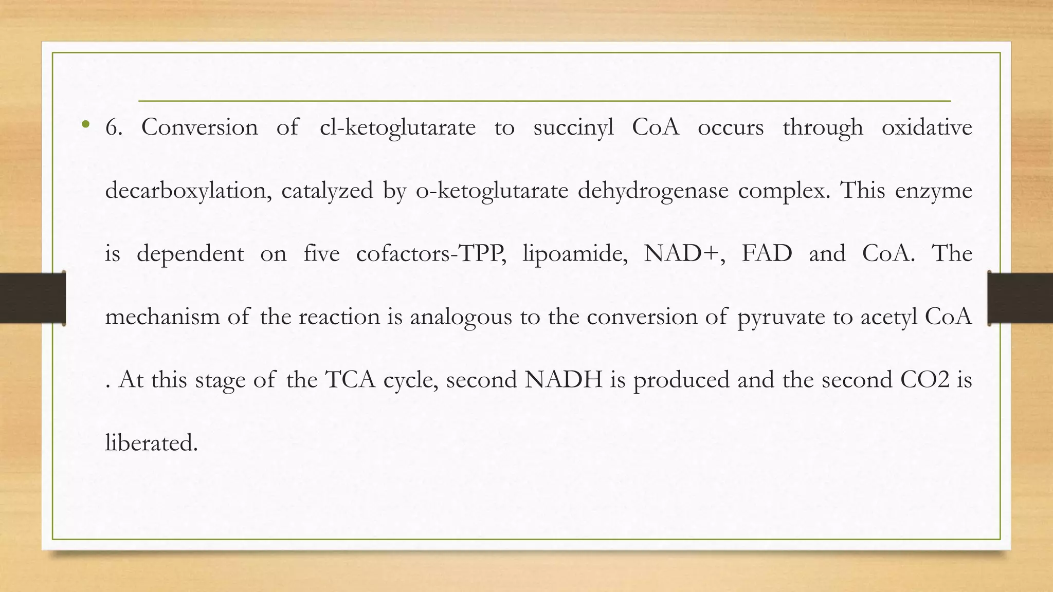 • 6. Conversion of cl-ketoglutarate to succinyl CoA occurs through oxidative
decarboxylation, catalyzed by o-ketoglutarate dehydrogenase complex. This enzyme
is dependent on five cofactors-TPP, lipoamide, NAD+, FAD and CoA. The
mechanism of the reaction is analogous to the conversion of pyruvate to acetyl CoA
. At this stage of the TCA cycle, second NADH is produced and the second CO2 is
liberated.
 