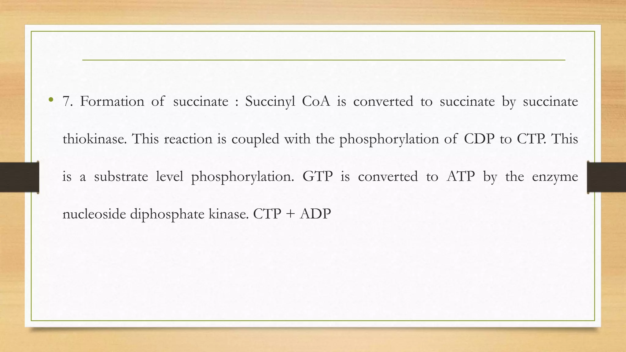 • 7. Formation of succinate : Succinyl CoA is converted to succinate by succinate
thiokinase. This reaction is coupled with the phosphorylation of CDP to CTP. This
is a substrate level phosphorylation. GTP is converted to ATP by the enzyme
nucleoside diphosphate kinase. CTP + ADP
 