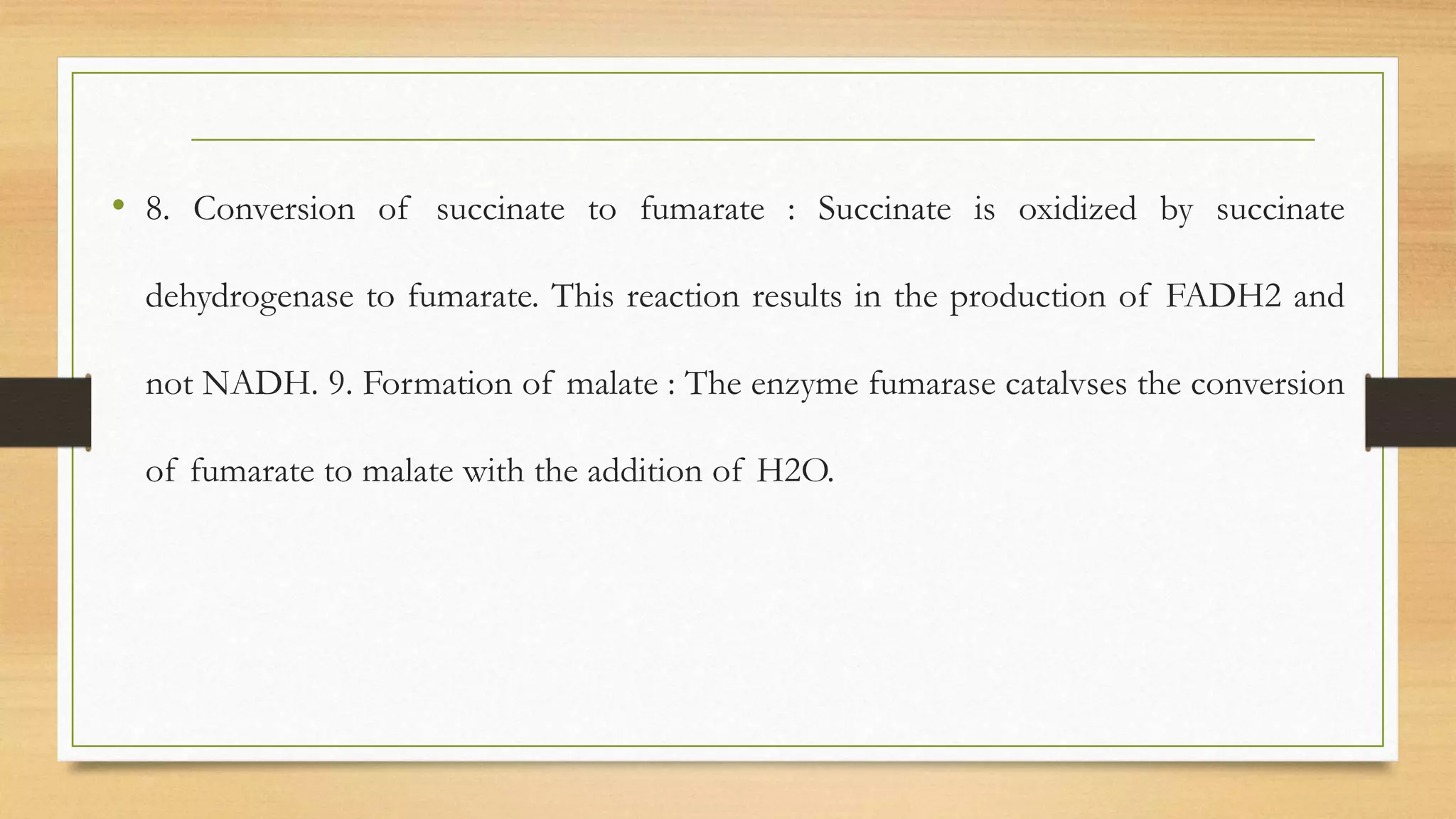 • 8. Conversion of succinate to fumarate : Succinate is oxidized by succinate
dehydrogenase to fumarate. This reaction results in the production of FADH2 and
not NADH. 9. Formation of malate : The enzyme fumarase catalvses the conversion
of fumarate to malate with the addition of H2O.
 