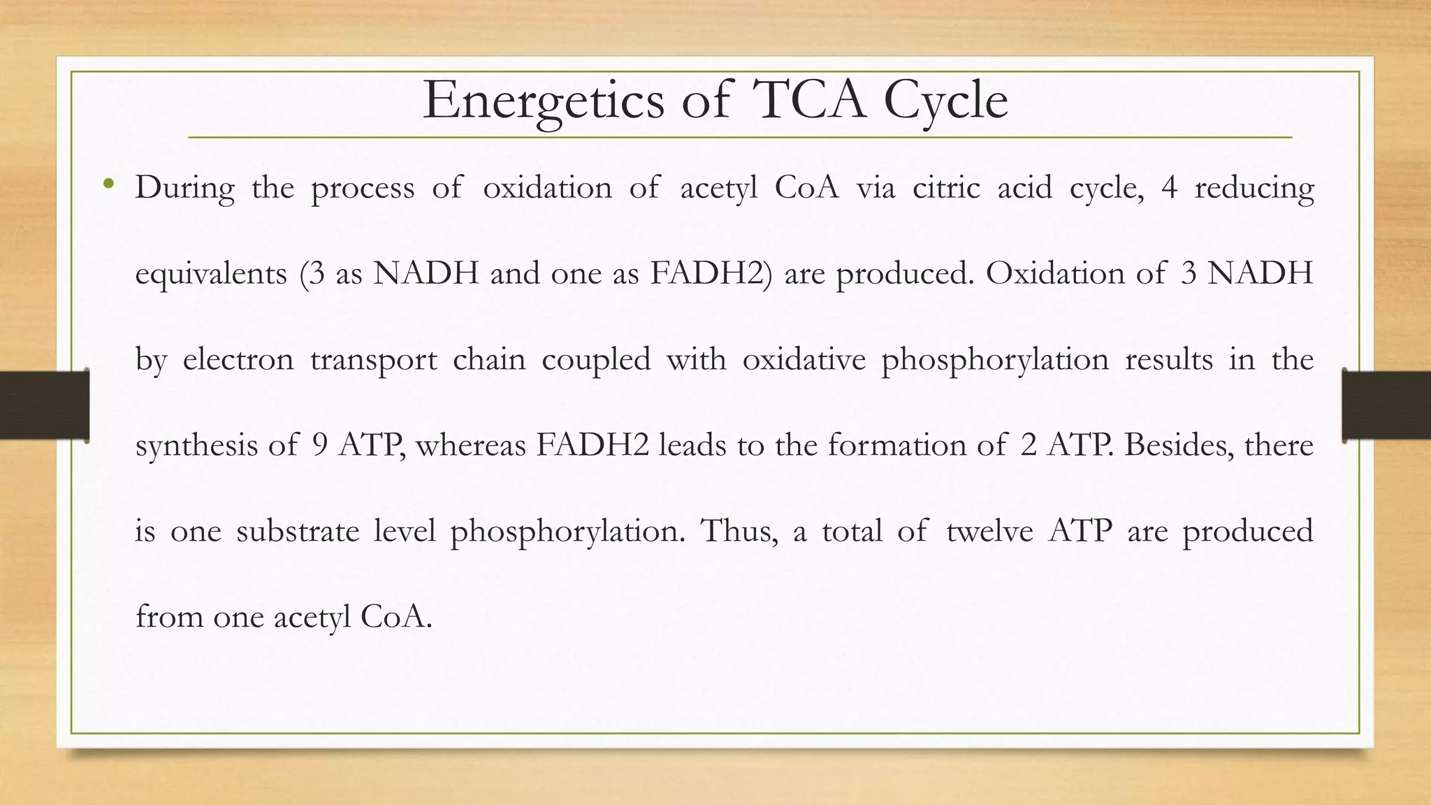Energetics of TCA Cycle
• During the process of oxidation of acetyl CoA via citric acid cycle, 4 reducing
equivalents (3 as NADH and one as FADH2) are produced. Oxidation of 3 NADH
by electron transport chain coupled with oxidative phosphorylation results in the
synthesis of 9 ATP, whereas FADH2 leads to the formation of 2 ATP. Besides, there
is one substrate level phosphorylation. Thus, a total of twelve ATP are produced
from one acetyl CoA.
 