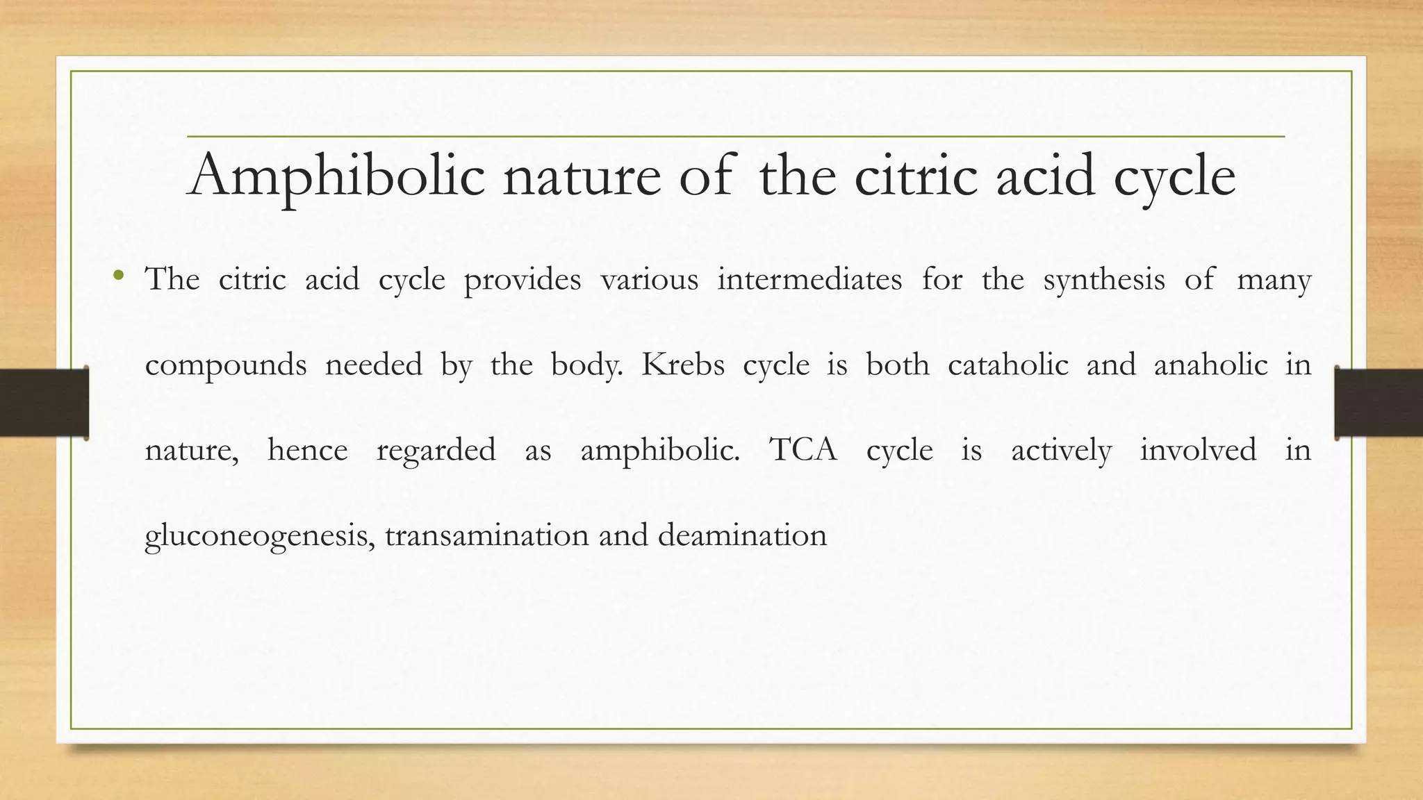 Amphibolic nature of the citric acid cycle
• The citric acid cycle provides various intermediates for the synthesis of many
compounds needed by the body. Krebs cycle is both cataholic and anaholic in
nature, hence regarded as amphibolic. TCA cycle is actively involved in
gluconeogenesis, transamination and deamination
 