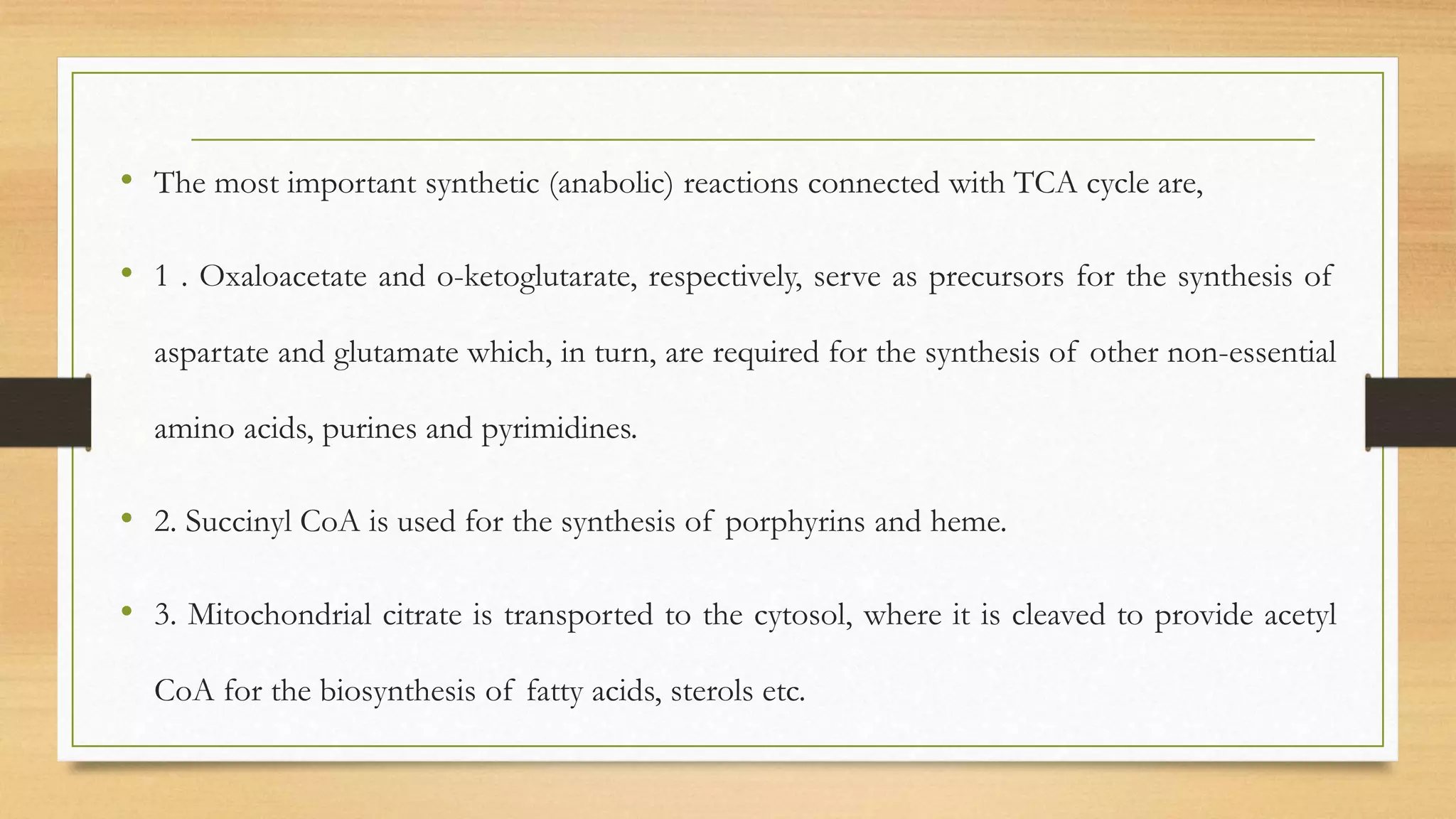 • The most important synthetic (anabolic) reactions connected with TCA cycle are,
• 1 . Oxaloacetate and o-ketoglutarate, respectively, serve as precursors for the synthesis of
aspartate and glutamate which, in turn, are required for the synthesis of other non-essential
amino acids, purines and pyrimidines.
• 2. Succinyl CoA is used for the synthesis of porphyrins and heme.
• 3. Mitochondrial citrate is transported to the cytosol, where it is cleaved to provide acetyl
CoA for the biosynthesis of fatty acids, sterols etc.
 