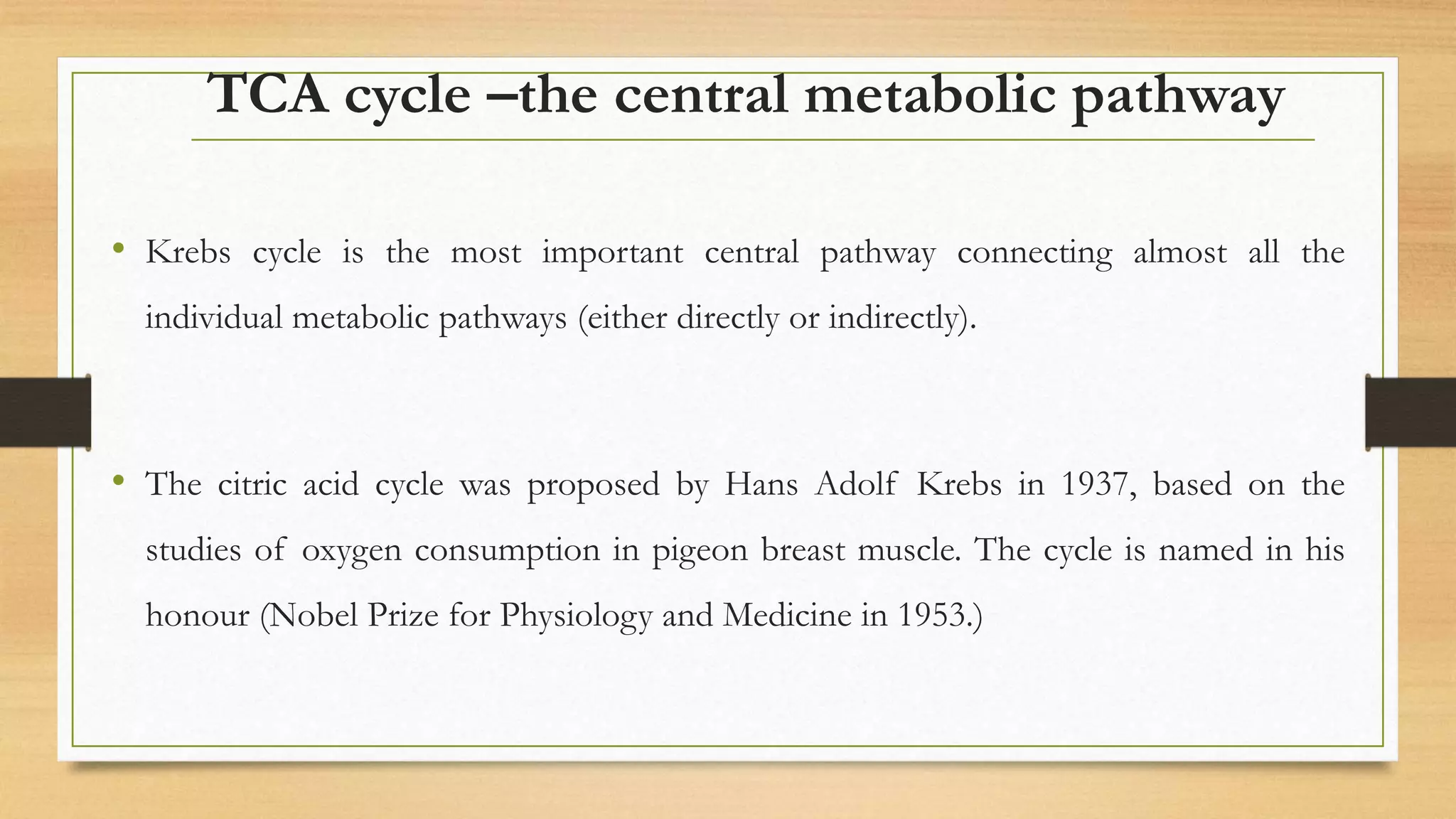 TCA cycle –the central metabolic pathway
• Krebs cycle is the most important central pathway connecting almost all the
individual metabolic pathways (either directly or indirectly).
• The citric acid cycle was proposed by Hans Adolf Krebs in 1937, based on the
studies of oxygen consumption in pigeon breast muscle. The cycle is named in his
honour (Nobel Prize for Physiology and Medicine in 1953.)
 