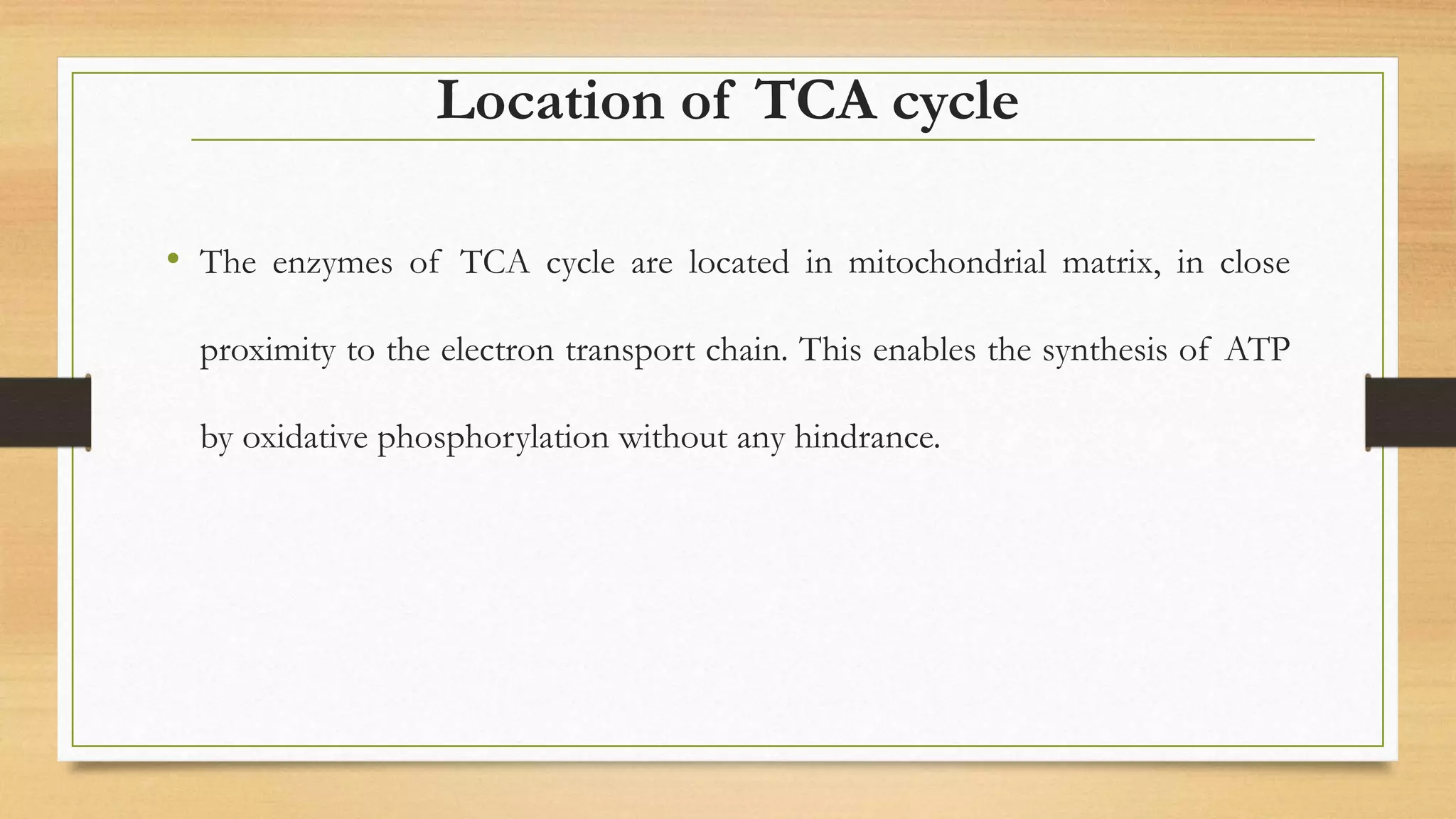 Location of TCA cycle
• The enzymes of TCA cycle are located in mitochondrial matrix, in close
proximity to the electron transport chain. This enables the synthesis of ATP
by oxidative phosphorylation without any hindrance.
 