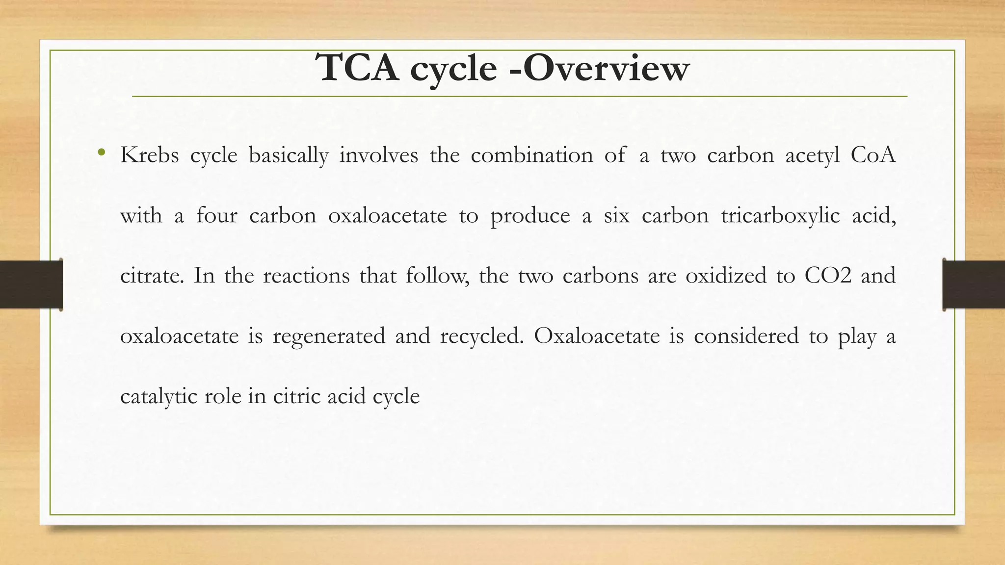 TCA cycle -Overview
• Krebs cycle basically involves the combination of a two carbon acetyl CoA
with a four carbon oxaloacetate to produce a six carbon tricarboxylic acid,
citrate. In the reactions that follow, the two carbons are oxidized to CO2 and
oxaloacetate is regenerated and recycled. Oxaloacetate is considered to play a
catalytic role in citric acid cycle
 