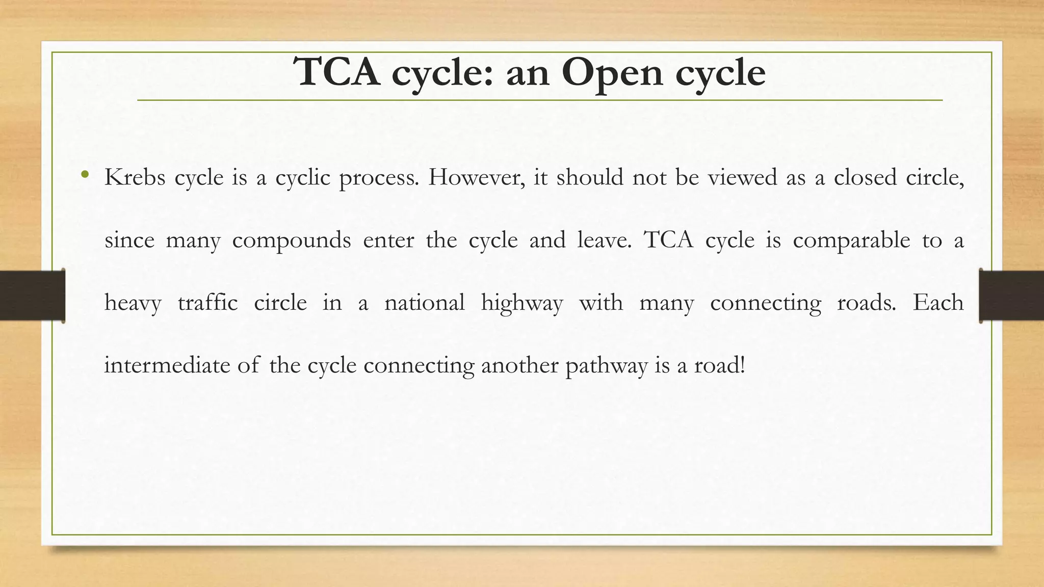TCA cycle: an Open cycle
• Krebs cycle is a cyclic process. However, it should not be viewed as a closed circle,
since many compounds enter the cycle and leave. TCA cycle is comparable to a
heavy traffic circle in a national highway with many connecting roads. Each
intermediate of the cycle connecting another pathway is a road!
 