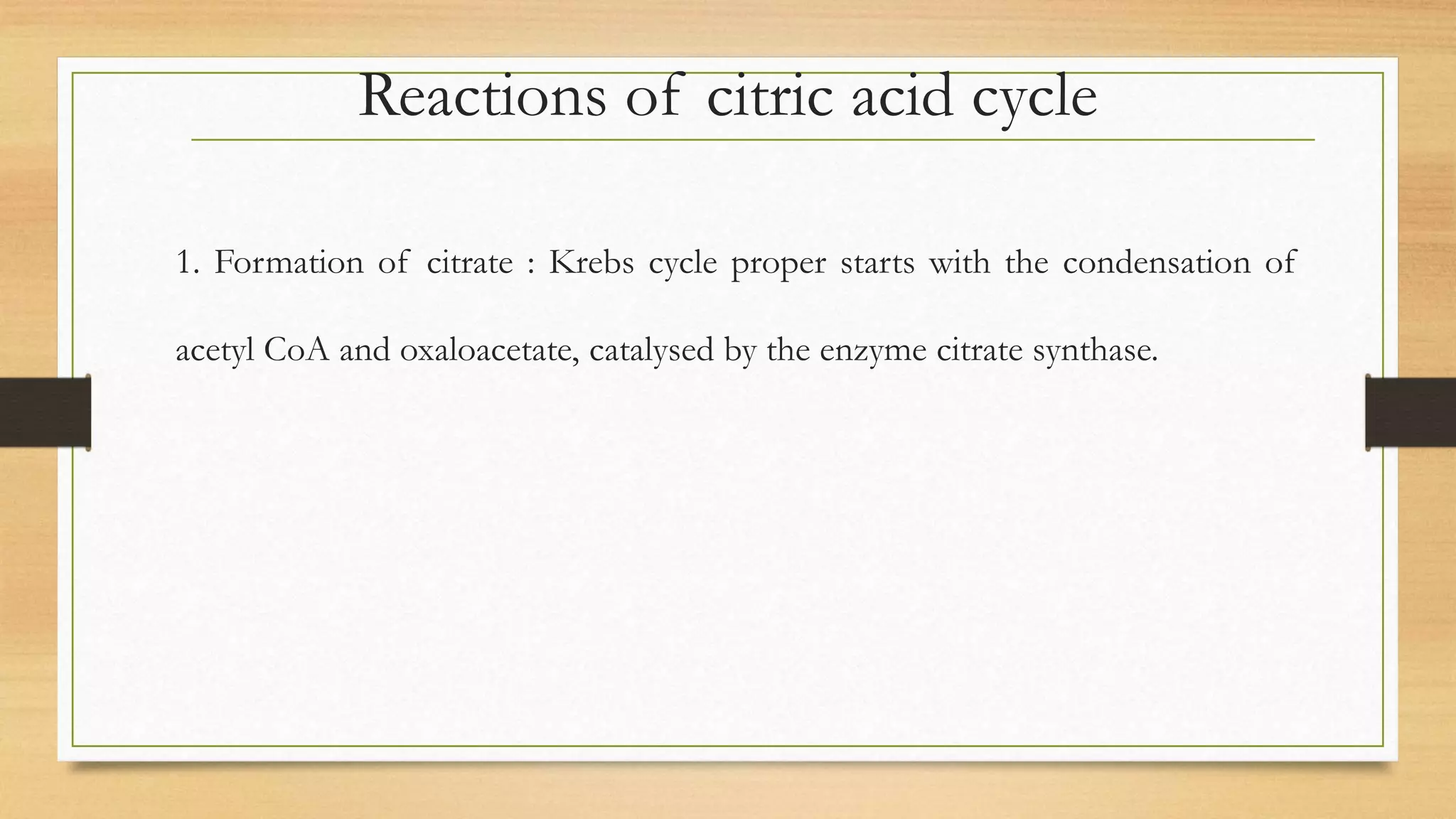 Reactions of citric acid cycle
1. Formation of citrate : Krebs cycle proper starts with the condensation of
acetyl CoA and oxaloacetate, catalysed by the enzyme citrate synthase.
 