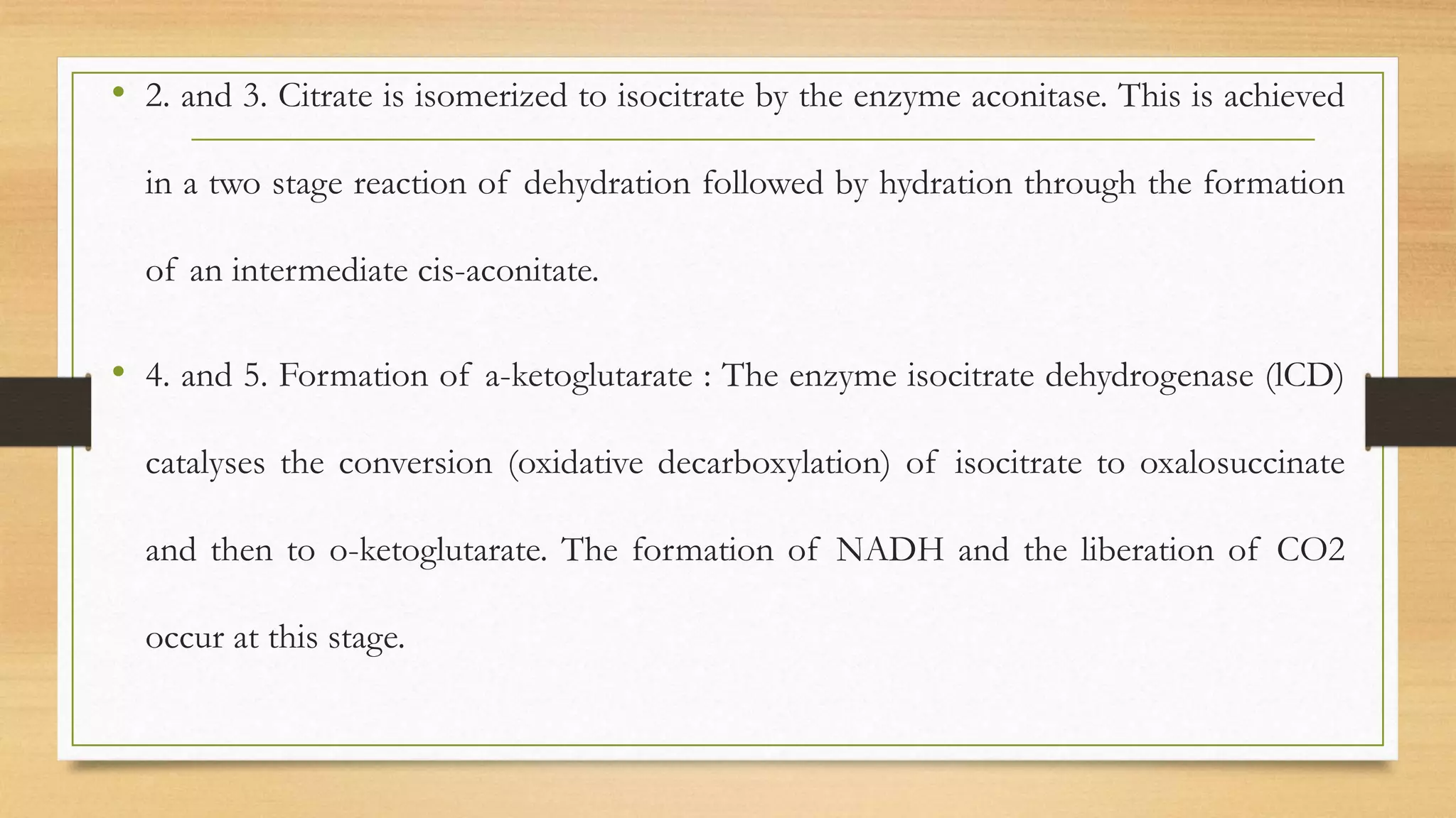 • 2. and 3. Citrate is isomerized to isocitrate by the enzyme aconitase. This is achieved
in a two stage reaction of dehydration followed by hydration through the formation
of an intermediate cis-aconitate.
• 4. and 5. Formation of a-ketoglutarate : The enzyme isocitrate dehydrogenase (lCD)
catalyses the conversion (oxidative decarboxylation) of isocitrate to oxalosuccinate
and then to o-ketoglutarate. The formation of NADH and the liberation of CO2
occur at this stage.
 