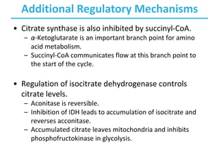 Additional Regulatory Mechanisms
• Citrate synthase is also inhibited by succinyl-CoA.
– α-Ketoglutarate is an important branch point for amino
acid metabolism.
– Succinyl-CoA communicates flow at this branch point to
the start of the cycle.
• Regulation of isocitrate dehydrogenase controls
citrate levels.
– Aconitase is reversible.
– Inhibition of IDH leads to accumulation of isocitrate and
reverses acconitase.
– Accumulated citrate leaves mitochondria and inhibits
phosphofructokinase in glycolysis.
 