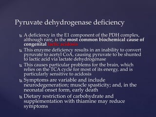  A deficiency in the E1 component of the PDH complex,
although rare, is the most common biochemical cause of
congenital lactic acidosis
 This enzyme deficiency results in an inability to convert
pyruvate to acetyl CoA, causing pyruvate to be shunted
to lactic acid via lactate dehydrogenase
 This causes particular problems for the brain, which
relies on the TCA cycle for most of its energy, and is
particularly sensitive to acidosis
 Symptoms are variable and include
neurodegeneration; muscle spasticity; and, in the
neonatal onset form, early death
 Dietary restriction of carbohydrate and
supplementation with thiamine may reduce
symptoms
Pyruvate dehydrogenase deficiency
 