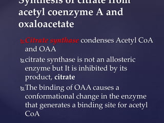 Citrate synthase condenses Acetyl CoA
and OAA
citrate synthase is not an allosteric
enzyme but It is inhibited by its
product, citrate
The binding of OAA causes a
conformational change in the enzyme
that generates a binding site for acetyl
CoA
Synthesis of citrate from
acetyl coenzyme A and
oxaloacetate
 