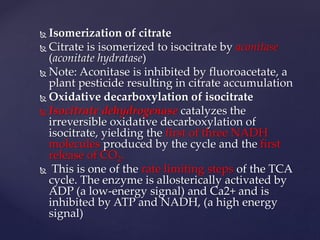  Isomerization of citrate
 Citrate is isomerized to isocitrate by aconitase
(aconitate hydratase)
 Note: Aconitase is inhibited by fluoroacetate, a
plant pesticide resulting in citrate accumulation
 Oxidative decarboxylation of isocitrate
 Isocitrate dehydrogenase catalyzes the
irreversible oxidative decarboxylation of
isocitrate, yielding the first of three NADH
molecules produced by the cycle and the first
release of CO2.
 This is one of the rate limiting steps of the TCA
cycle. The enzyme is allosterically activated by
ADP (a low-energy signal) and Ca2+ and is
inhibited by ATP and NADH, (a high energy
signal)
 