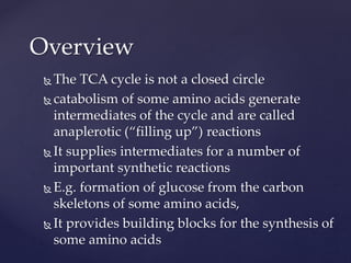  The TCA cycle is not a closed circle
 catabolism of some amino acids generate
intermediates of the cycle and are called
anaplerotic (“filling up”) reactions
 It supplies intermediates for a number of
important synthetic reactions
 E.g. formation of glucose from the carbon
skeletons of some amino acids,
 It provides building blocks for the synthesis of
some amino acids
Overview
 