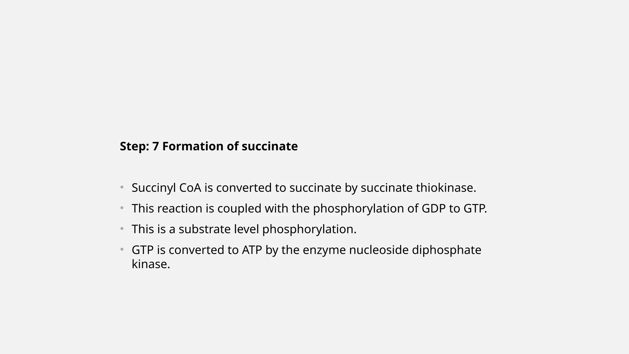Step: 7 Formation of succinate
• Succinyl CoA is converted to succinate by succinate thiokinase.
• This reaction is coupled with the phosphorylation of GDP to GTP.
• This is a substrate level phosphorylation.
• GTP is converted to ATP by the enzyme nucleoside diphosphate
kinase.
 