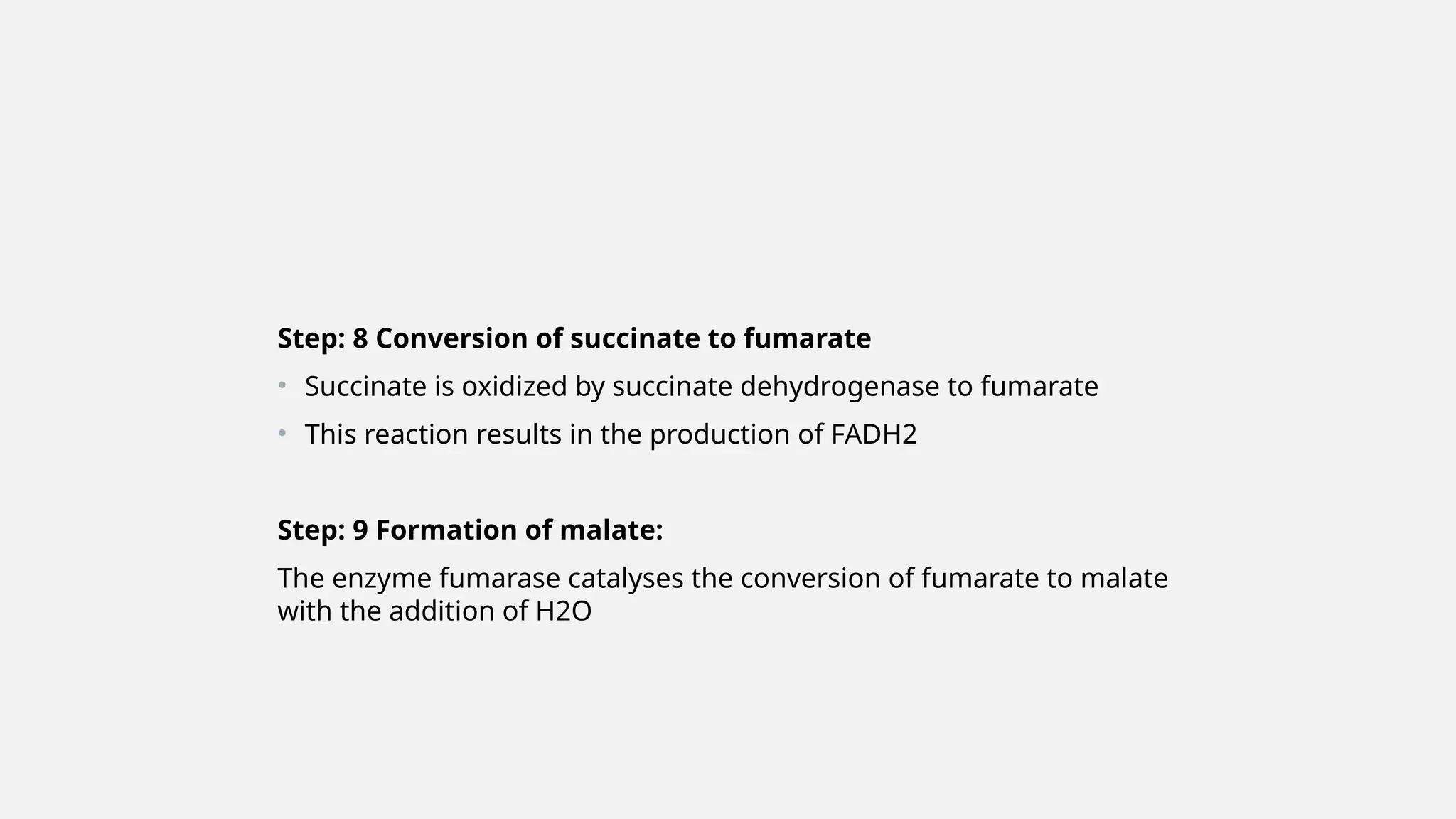Step: 8 Conversion of succinate to fumarate
• Succinate is oxidized by succinate dehydrogenase to fumarate
• This reaction results in the production of FADH2
Step: 9 Formation of malate:
The enzyme fumarase catalyses the conversion of fumarate to malate
with the addition of H2O
 