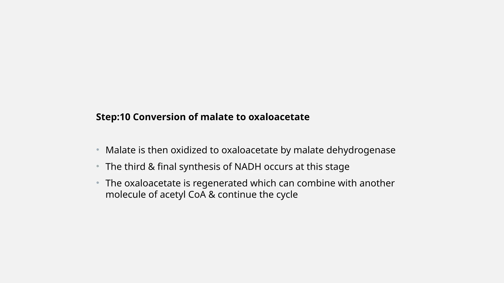 Step:10 Conversion of malate to oxaloacetate
• Malate is then oxidized to oxaloacetate by malate dehydrogenase
• The third & final synthesis of NADH occurs at this stage
• The oxaloacetate is regenerated which can combine with another
molecule of acetyl CoA & continue the cycle
 