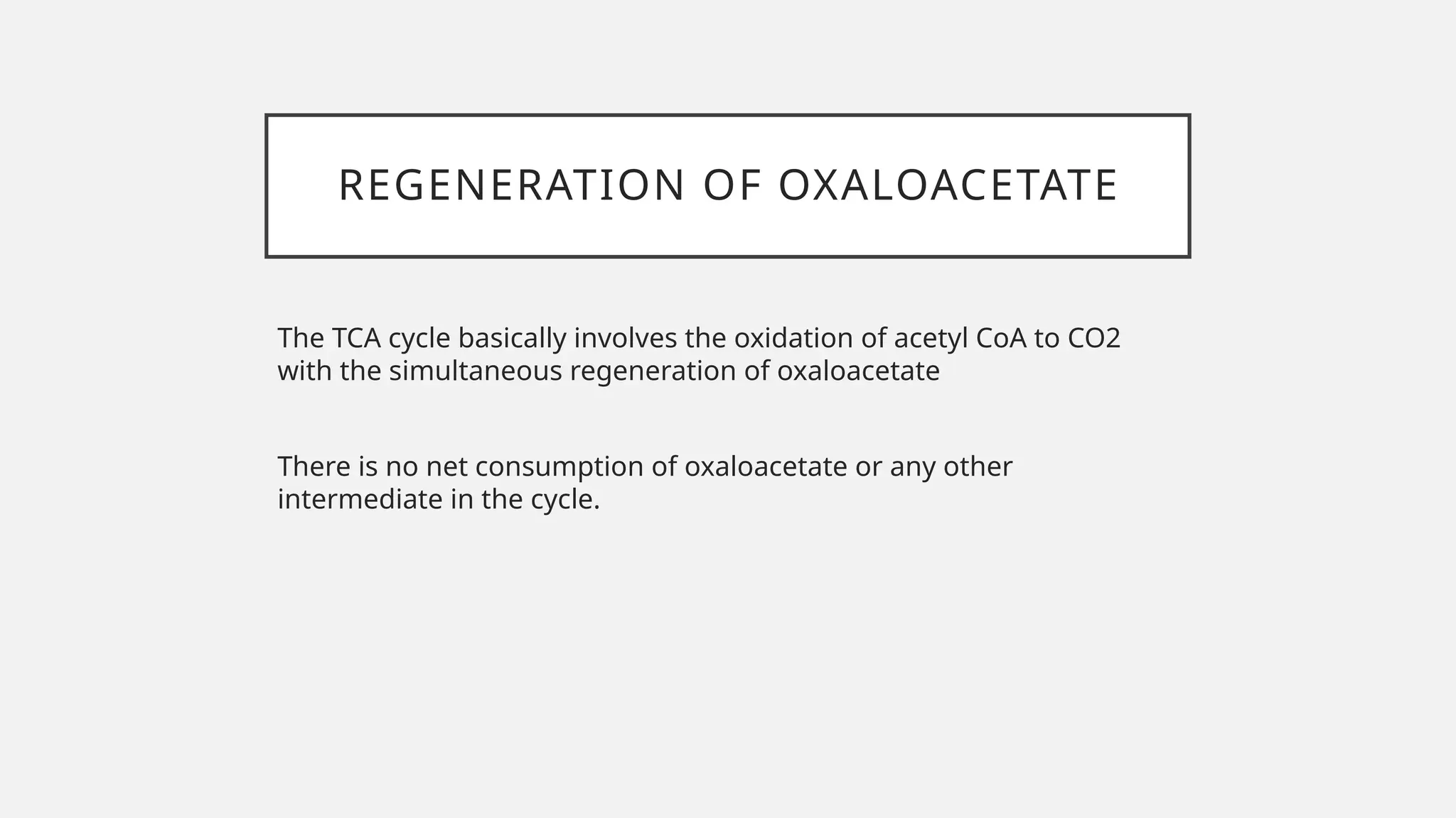 REGENERATION OF OXALOACETATE
The TCA cycle basically involves the oxidation of acetyl CoA to CO2
with the simultaneous regeneration of oxaloacetate
There is no net consumption of oxaloacetate or any other
intermediate in the cycle.
 
