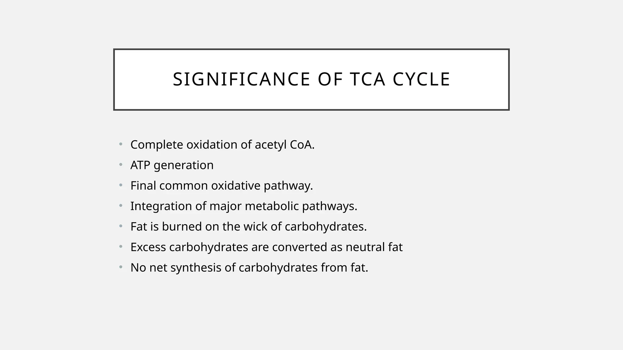 SIGNIFICANCE OF TCA CYCLE
• Complete oxidation of acetyl CoA.
• ATP generation
• Final common oxidative pathway.
• Integration of major metabolic pathways.
• Fat is burned on the wick of carbohydrates.
• Excess carbohydrates are converted as neutral fat
• No net synthesis of carbohydrates from fat.
 