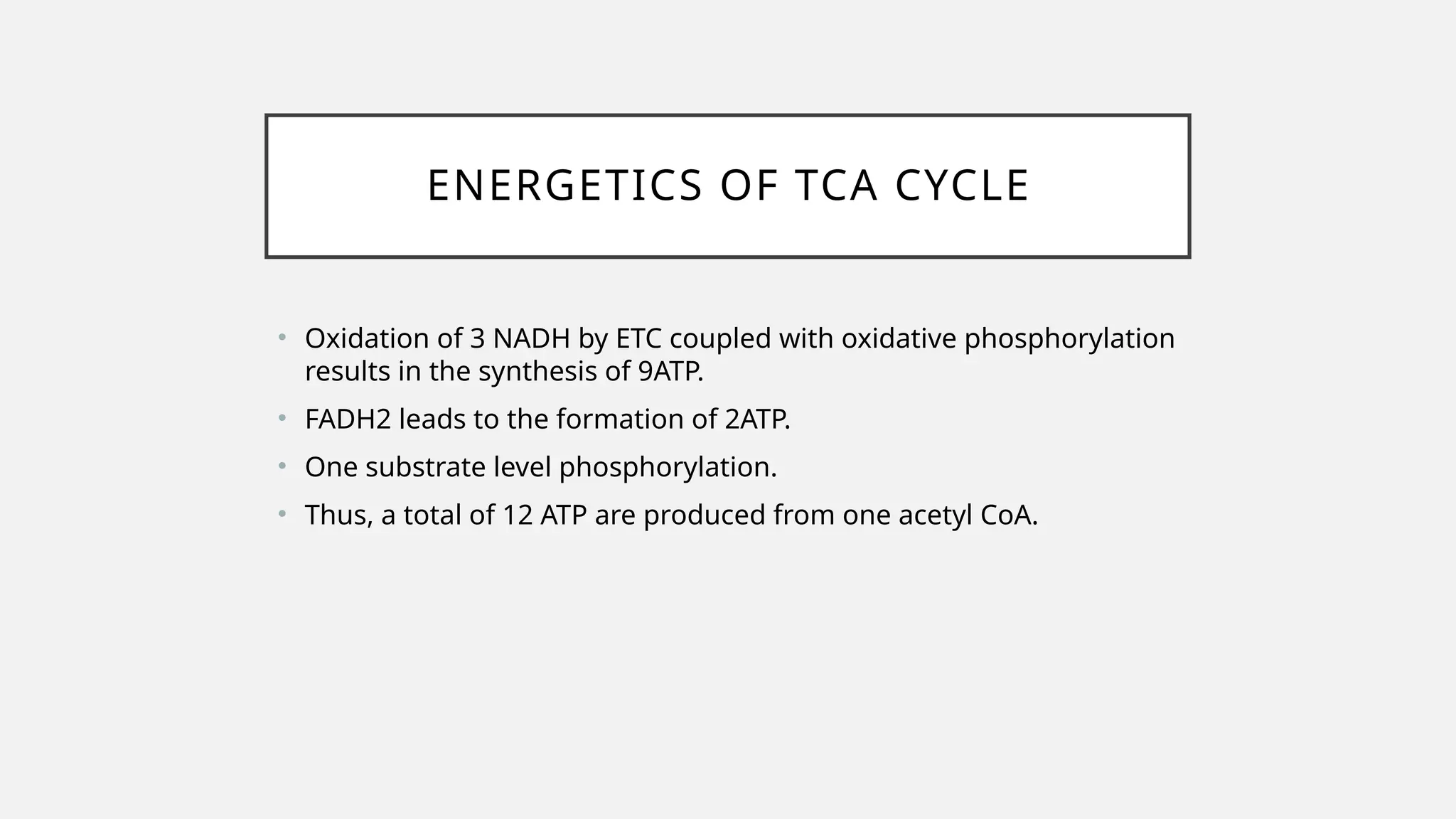 ENERGETICS OF TCA CYCLE
• Oxidation of 3 NADH by ETC coupled with oxidative phosphorylation
results in the synthesis of 9ATP.
• FADH2 leads to the formation of 2ATP.
• One substrate level phosphorylation.
• Thus, a total of 12 ATP are produced from one acetyl CoA.
 