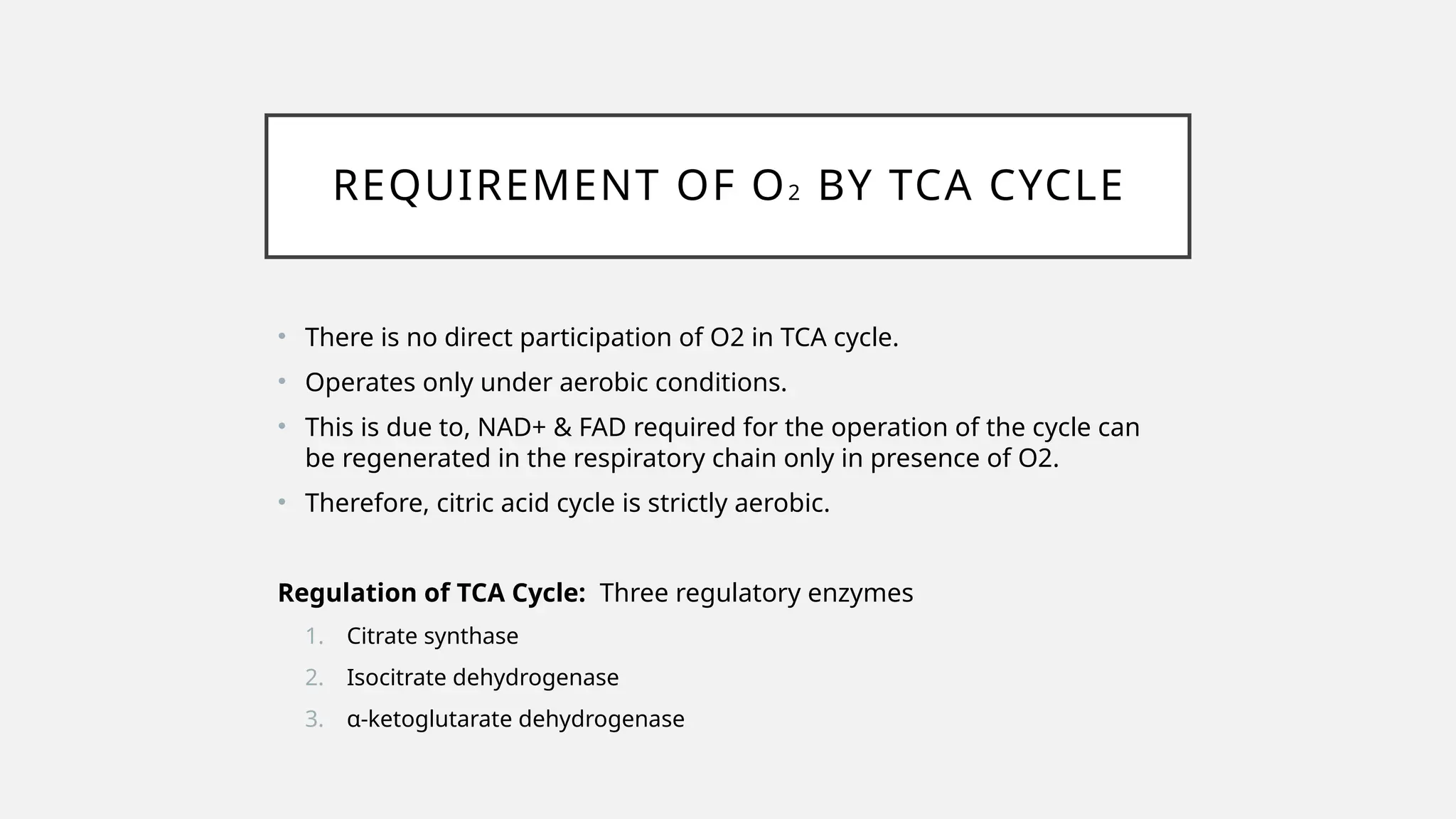 REQUIREMENT OF O2 BY TCA CYCLE
• There is no direct participation of O2 in TCA cycle.
• Operates only under aerobic conditions.
• This is due to, NAD+ & FAD required for the operation of the cycle can
be regenerated in the respiratory chain only in presence of O2.
• Therefore, citric acid cycle is strictly aerobic.
Regulation of TCA Cycle: Three regulatory enzymes
1. Citrate synthase
2. Isocitrate dehydrogenase
3. α-ketoglutarate dehydrogenase
 