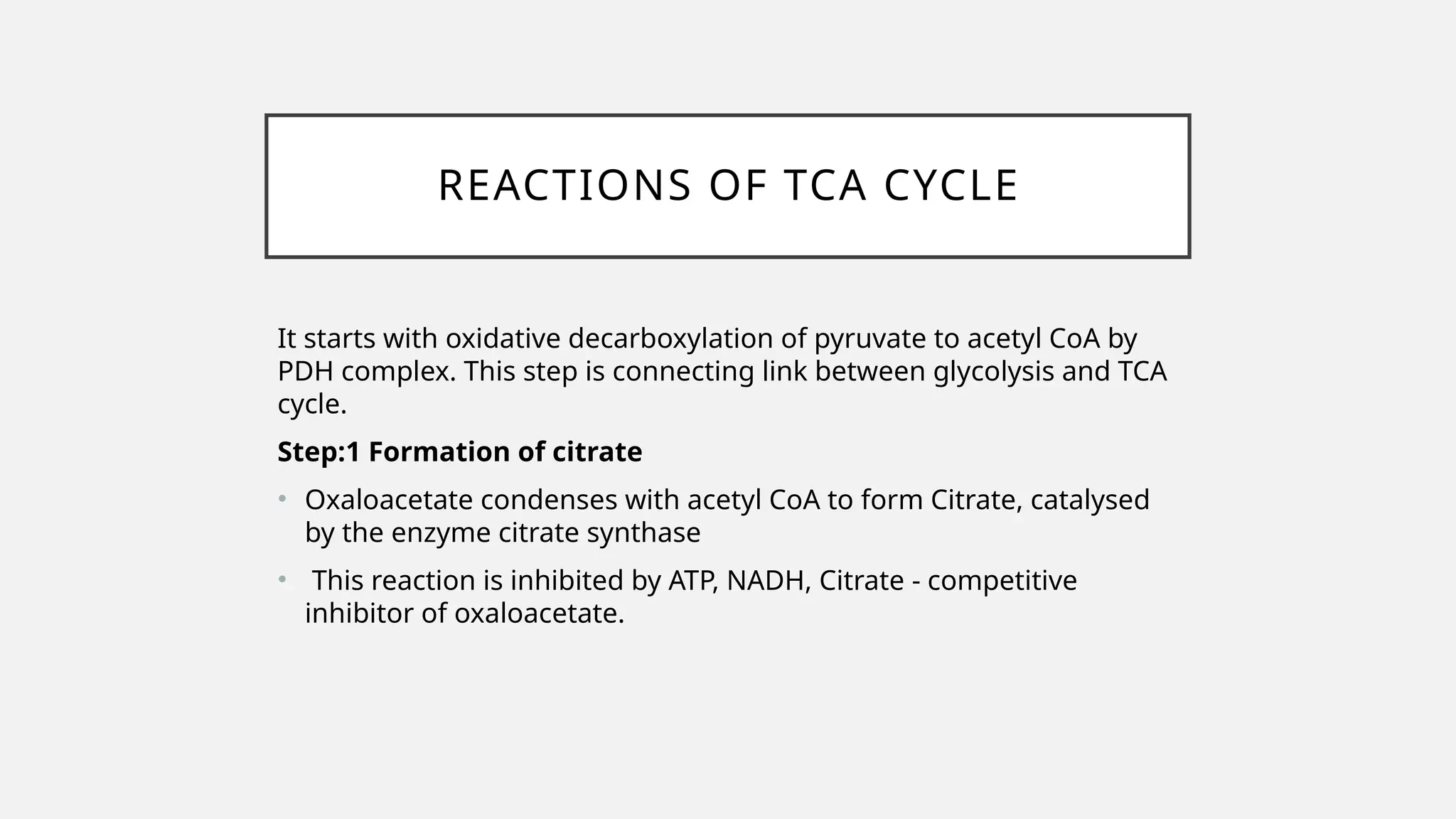 REACTIONS OF TCA CYCLE
It starts with oxidative decarboxylation of pyruvate to acetyl CoA by
PDH complex. This step is connecting link between glycolysis and TCA
cycle.
Step:1 Formation of citrate
• Oxaloacetate condenses with acetyl CoA to form Citrate, catalysed
by the enzyme citrate synthase
• This reaction is inhibited by ATP, NADH, Citrate - competitive
inhibitor of oxaloacetate.
 