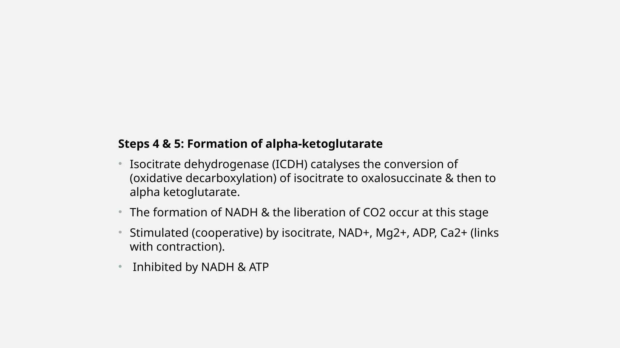 Steps 4 & 5: Formation of alpha-ketoglutarate
• Isocitrate dehydrogenase (ICDH) catalyses the conversion of
(oxidative decarboxylation) of isocitrate to oxalosuccinate & then to
alpha ketoglutarate.
• The formation of NADH & the liberation of CO2 occur at this stage
• Stimulated (cooperative) by isocitrate, NAD+, Mg2+, ADP, Ca2+ (links
with contraction).
• Inhibited by NADH & ATP
 