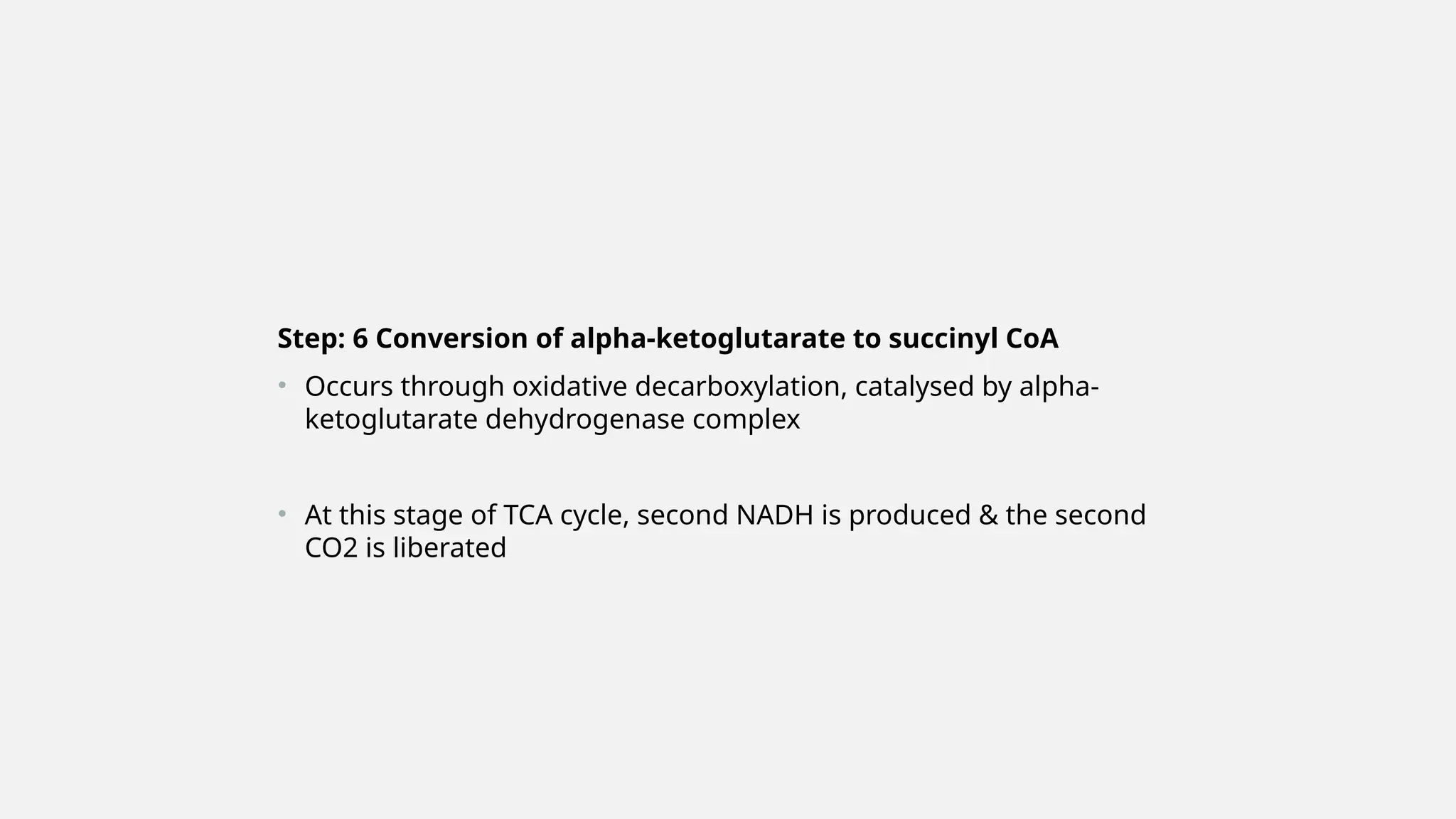 Step: 6 Conversion of alpha-ketoglutarate to succinyl CoA
• Occurs through oxidative decarboxylation, catalysed by alpha-
ketoglutarate dehydrogenase complex
• At this stage of TCA cycle, second NADH is produced & the second
CO2 is liberated
 
