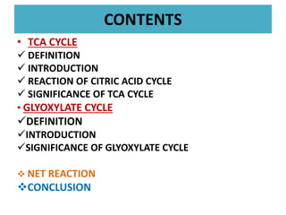 CONTENTS
• TCA CYCLE
 DEFINITION
 INTRODUCTION
 REACTION OF CITRIC ACID CYCLE
 SIGNIFICANCE OF TCA CYCLE
• GLYOXYLATE CYCLE
DEFINITION
INTRODUCTION
SIGNIFICANCE OF GLYOXYLATE CYCLE
 NET REACTION
CONCLUSION
 