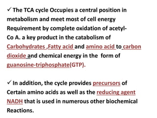The TCA cycle Occupies a central position in
metabolism and meet most of cell energy
Requirement by complete oxidation of acetyl-
Co A. a key product in the catabolism of
Carbohydrates ,Fatty acid and amino acid to carbon
dioxide and chemical energy in the form of
guanosine-triphosphate(GTP).
In addition, the cycle provides precursors of
Certain amino acids as well as the reducing agent
NADH that is used in numerous other biochemical
Reactions.
 