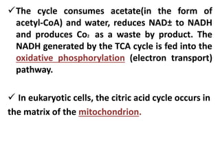 The cycle consumes acetate(in the form of
acetyl-CoA) and water, reduces NAD± to NADH
and produces Co2 as a waste by product. The
NADH generated by the TCA cycle is fed into the
oxidative phosphorylation (electron transport)
pathway.
 In eukaryotic cells, the citric acid cycle occurs in
the matrix of the mitochondrion.
 
