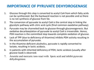 IMPORTANCE OF PYRUVATE DEHYDROGENASE
1. Glucose through this step is converted to acetyl CoA from which fatty acids
can be synthesized. But the backward reaction is not possible and so there
is no net synthesis of glucose from fat.
2. The conversion of pyruvate to acetyl CoA is the central step in linking the
glycolytic pathway with citric acid cycle (final common oxodative pathway).
3. Pyruvate may be channeled back to glucose through gluconeogenesis. But
oxidative decarboxylation of pyruvate to acetyl CoA is irreversible. Hence,
PDH reaction is the committed step towards complete oxidation of glucose.
4. Lack of TPP (due to deficiency of thiamine) inhibits PDH activity resulting in
the accumulation of pyruvate.
5. In the thiamine deficient alcoholics, pyruvate is rapidly converted to
lactate, resulting in lactic acidosis.
6. In patients with inherited deficiency of PDH, lactic acidosis (usually after
glucose load) is observed.
7. Arsenite and mercuric ions react with lipoic acid and inhibit pyruvate
dehydrogenase.
 