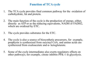 Function of TCA cycle
1. The TCA cycle provides final common pathway for the oxidation of
carbohydrate, fat and protein.
2. The main function of the cycle is the production of energy, either,
directly as ATP or as the reducing equivalents, NADH or FADH2,
which are oxidized by ETC.
3. The cycle provides substrates for the ETC.
4. The cycle is also a source of biosynthetic precursors, for example,
porphyrin is synthesized from succinyl CoA, and amino acids are
synthesized from oxaloacetate and α- ketoglutarate.
5. Some of the cycle intermediates also exerts regulatory effects on
other pathways; for example, citrate inhibits PFK-1 in glycolysis.
 
