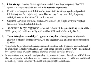1. Citrate synthase: Citrate synthase, which is the first enzyme of the TCA
cycle, is a simple enzyme that has no allosteric regulators.
• Citrate is a competitive inhibitor of oxaloacetate for citrate synthase (product
inhibition); the fall in [citrate] caused by increased isocitrate dehydrogenase
activity increases the rate of citrate formation.
• Succinyl-CoA also competes with acetyl-CoA in the citrate synthase reaction
(competitive feedback inhibition).
2. Isocitrate dehydrogenase is considered one of the ratelimiting steps of the
TCA cycle, and is allosterically activated by ADP and inhibited by NADH
3. The α-ketoglutarate dehydrogenase complex, although not an allosteric
enzyme, is product-inhibited by NADH and succinyl CoA, and may also be inhibited
by GTP.
• Thus, both -ketoglutarate dehydrogenase and isocitrate dehydrogenase respond directly
to changes in the relative levels of ADP and hence the rate at which NADH is oxidized
by electron transport. Both of these enzymes are also activated by Ca2+.
• In contracting heart muscle, and possibly other muscle tissues, the release of Ca2+ from
the sarcoplasmic reticulum during muscle contraction may provide an additional
activation of these enzymes when ATP is being rapidly hydrolyzed.
 