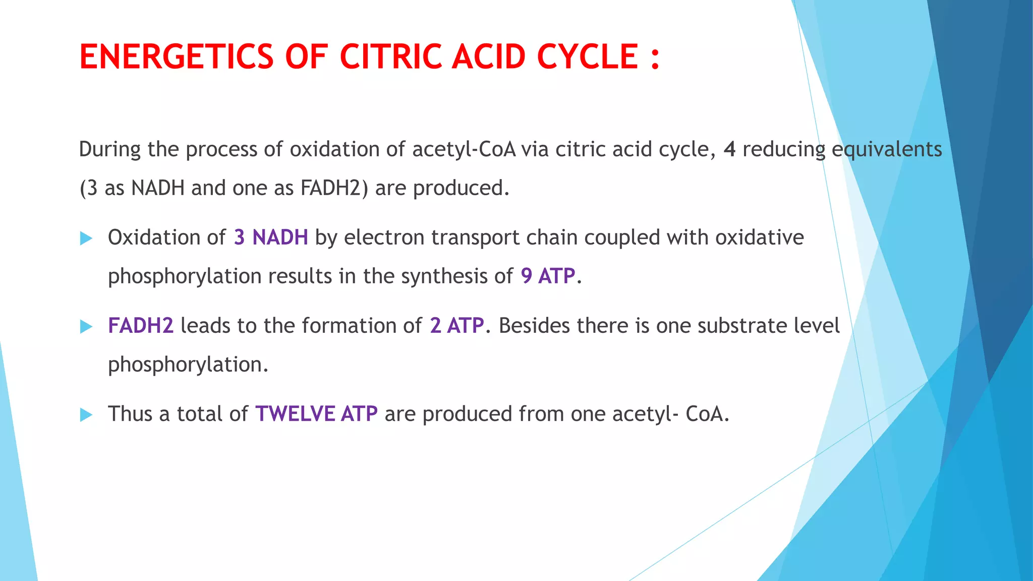 ENERGETICS OF CITRIC ACID CYCLE :
During the process of oxidation of acetyl-CoA via citric acid cycle, 4 reducing equivalents
(3 as NADH and one as FADH2) are produced.
 Oxidation of 3 NADH by electron transport chain coupled with oxidative
phosphorylation results in the synthesis of 9 ATP.
 FADH2 leads to the formation of 2 ATP. Besides there is one substrate level
phosphorylation.
 Thus a total of TWELVE ATP are produced from one acetyl- CoA.
 