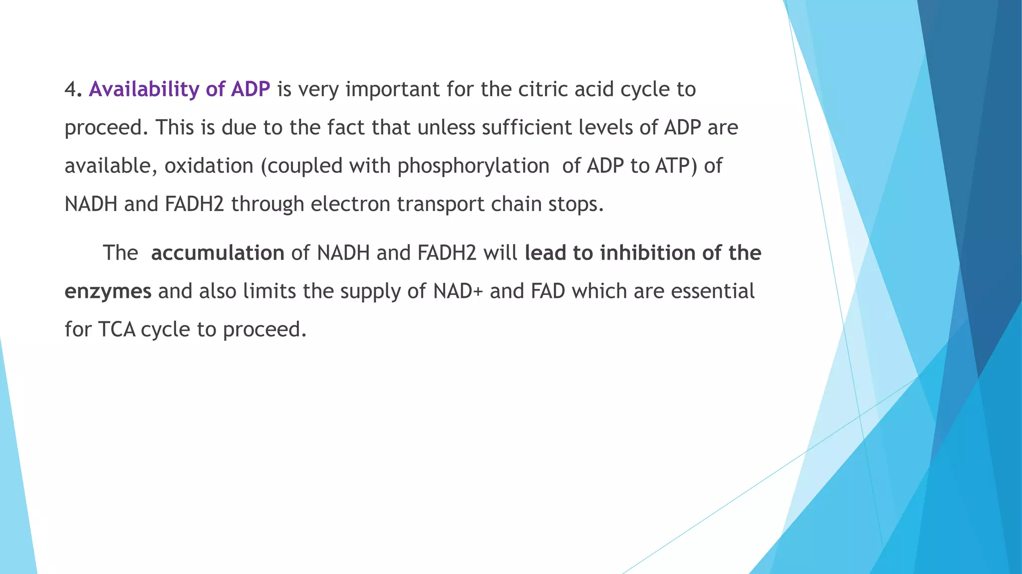 4. Availability of ADP is very important for the citric acid cycle to
proceed. This is due to the fact that unless sufficient levels of ADP are
available, oxidation (coupled with phosphorylation of ADP to ATP) of
NADH and FADH2 through electron transport chain stops.
The accumulation of NADH and FADH2 will lead to inhibition of the
enzymes and also limits the supply of NAD+ and FAD which are essential
for TCA cycle to proceed.
 