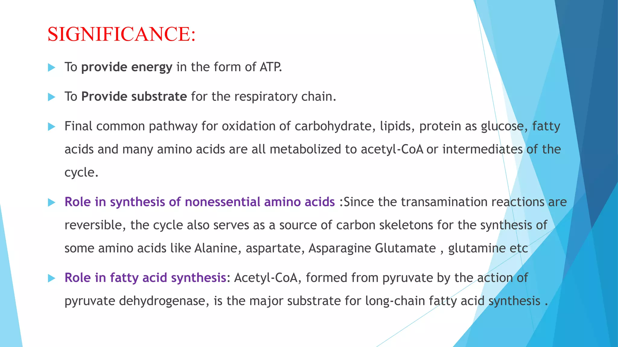 SIGNIFICANCE:
 To provide energy in the form of ATP.
 To Provide substrate for the respiratory chain.
 Final common pathway for oxidation of carbohydrate, lipids, protein as glucose, fatty
acids and many amino acids are all metabolized to acetyl-CoA or intermediates of the
cycle.
 Role in synthesis of nonessential amino acids :Since the transamination reactions are
reversible, the cycle also serves as a source of carbon skeletons for the synthesis of
some amino acids like Alanine, aspartate, Asparagine Glutamate , glutamine etc
 Role in fatty acid synthesis: Acetyl-CoA, formed from pyruvate by the action of
pyruvate dehydrogenase, is the major substrate for long-chain fatty acid synthesis .
 