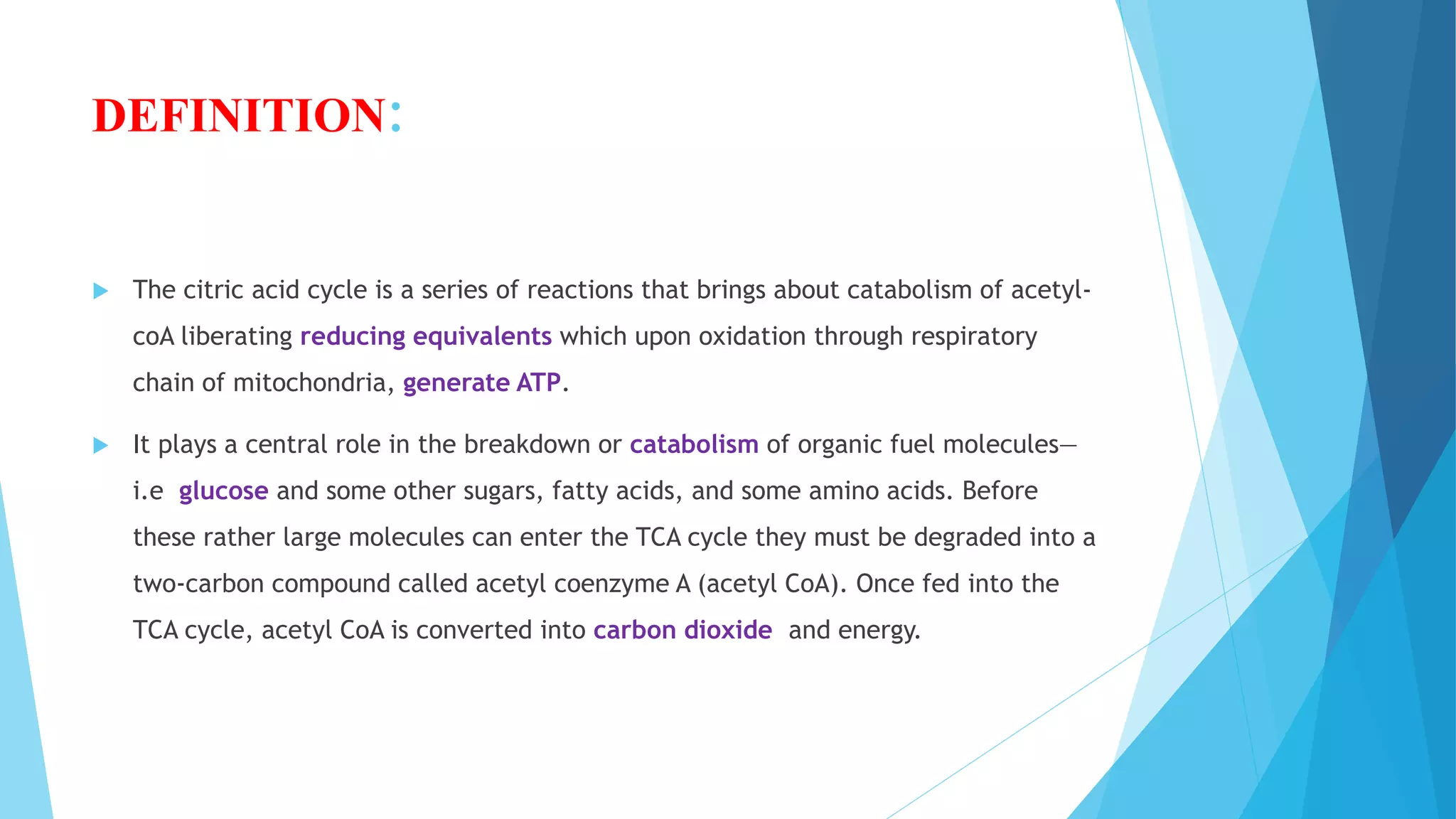 DEFINITION:
 The citric acid cycle is a series of reactions that brings about catabolism of acetyl-
coA liberating reducing equivalents which upon oxidation through respiratory
chain of mitochondria, generate ATP.
 It plays a central role in the breakdown or catabolism of organic fuel molecules—
i.e glucose and some other sugars, fatty acids, and some amino acids. Before
these rather large molecules can enter the TCA cycle they must be degraded into a
two-carbon compound called acetyl coenzyme A (acetyl CoA). Once fed into the
TCA cycle, acetyl CoA is converted into carbon dioxide and energy.
 