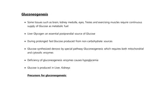 Gluconeogenesis
 Some tissues such as brain, kidney medulla, eyes, Testes and exercising muscles require continuous
supply of Glucose as metabolic fuel
 Liver Glycogen an essential postprandial source of Glucose
 During prolonged fast Glucose produced from non-carbohydrate sources
 Glucose synthesized denovo by special pathway Gluconeogenesis which requires both mitochondrial
and cytosolic enzymes
 Deficiency of gluconeogenesis enzymes causes hypoglycemia
 Glucose is produced in Liver, Kidneys
Precursors for gluconeogenesis:
 