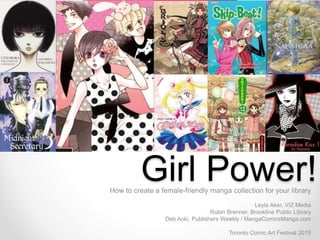 Girl Power!How to create a female-friendly manga collection for your library
Leyla Aker, VIZ Media
Robin Brenner, Brookline Public Library
Deb Aoki, Publishers Weekly / MangaComicsManga.com
Toronto Comic Art Festival 2015
 