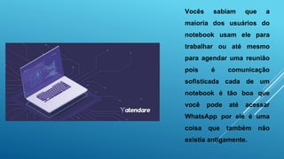 Vocês sabiam que a
maioria dos usuários do
notebook usam ele para
trabalhar ou até mesmo
para agendar uma reunião
pois é comunicação
sofisticada cada de um
notebook é tão boa que
você pode até acessar
WhatsApp por ele é uma
coisa que também não
existia antigamente.
 
