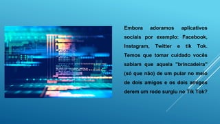 Embora adoramos aplicativos
sociais por exemplo: Facebook,
Instagram, Twitter e tik Tok.
Temos que tomar cuidado vocês
sabiam que aquela "brincadeira"
(só que não) de um pular no meio
de dois amigos e os dois amigos
derem um rodo surgiu no Tik Tok?
 