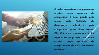 A maior porcentagem de programas
criados pelos usuários de
computador é bem grande pois
temos mais facilidade de
desenvolver aplicativos pelo
computador, prova disso temos:
FBI, CIA e até mesmo o exército
usando os programas que foram
criados pelos usuários de
computadores de cada um desses
trabalhos.
 