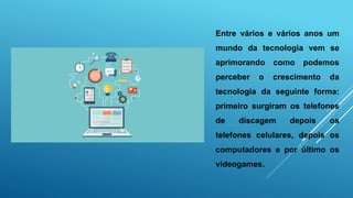 Entre vários e vários anos um
mundo da tecnologia vem se
aprimorando como podemos
perceber o crescimento da
tecnologia da seguinte forma:
primeiro surgiram os telefones
de discagem depois os
telefones celulares, depois os
computadores e por último os
videogames.
 